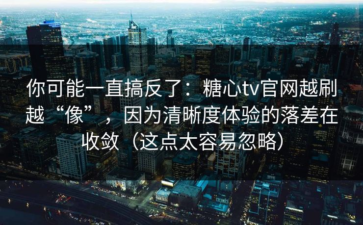 你可能一直搞反了：糖心tv官网越刷越“像”，因为清晰度体验的落差在收敛（这点太容易忽略）